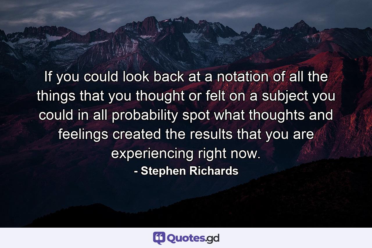 If you could look back at a notation of all the things that you thought or felt on a subject you could in all probability spot what thoughts and feelings created the results that you are experiencing right now. - Quote by Stephen Richards