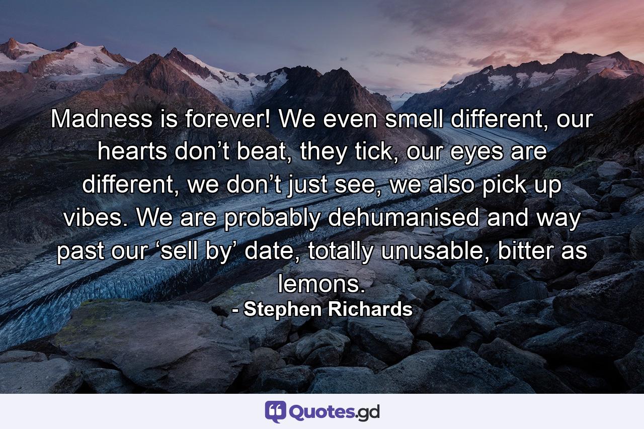 Madness is forever! We even smell different, our hearts don’t beat, they tick, our eyes are different, we don’t just see, we also pick up vibes. We are probably dehumanised and way past our ‘sell by’ date, totally unusable, bitter as lemons. - Quote by Stephen Richards