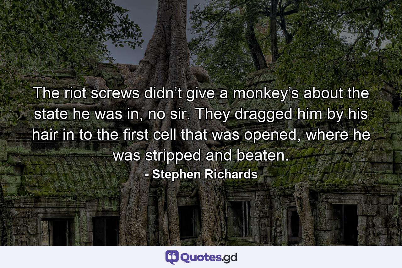 The riot screws didn’t give a monkey’s about the state he was in, no sir. They dragged him by his hair in to the first cell that was opened, where he was stripped and beaten. - Quote by Stephen Richards