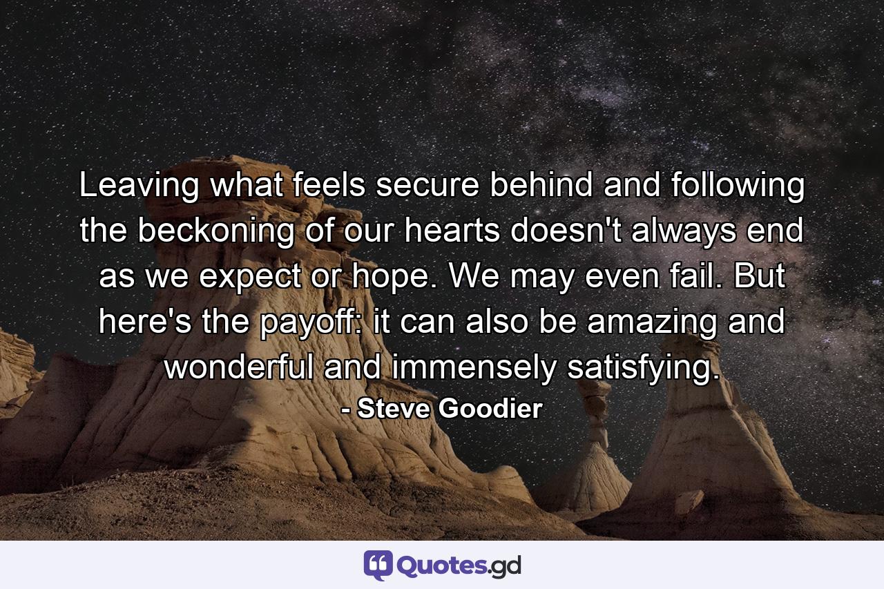 Leaving what feels secure behind and following the beckoning of our hearts doesn't always end as we expect or hope. We may even fail. But here's the payoff: it can also be amazing and wonderful and immensely satisfying. - Quote by Steve Goodier