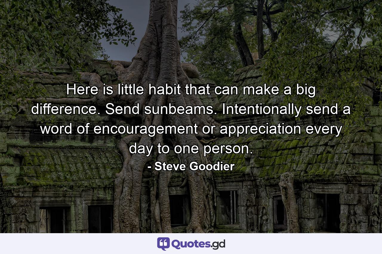 Here is little habit that can make a big difference. Send sunbeams. Intentionally send a word of encouragement or appreciation every day to one person. - Quote by Steve Goodier