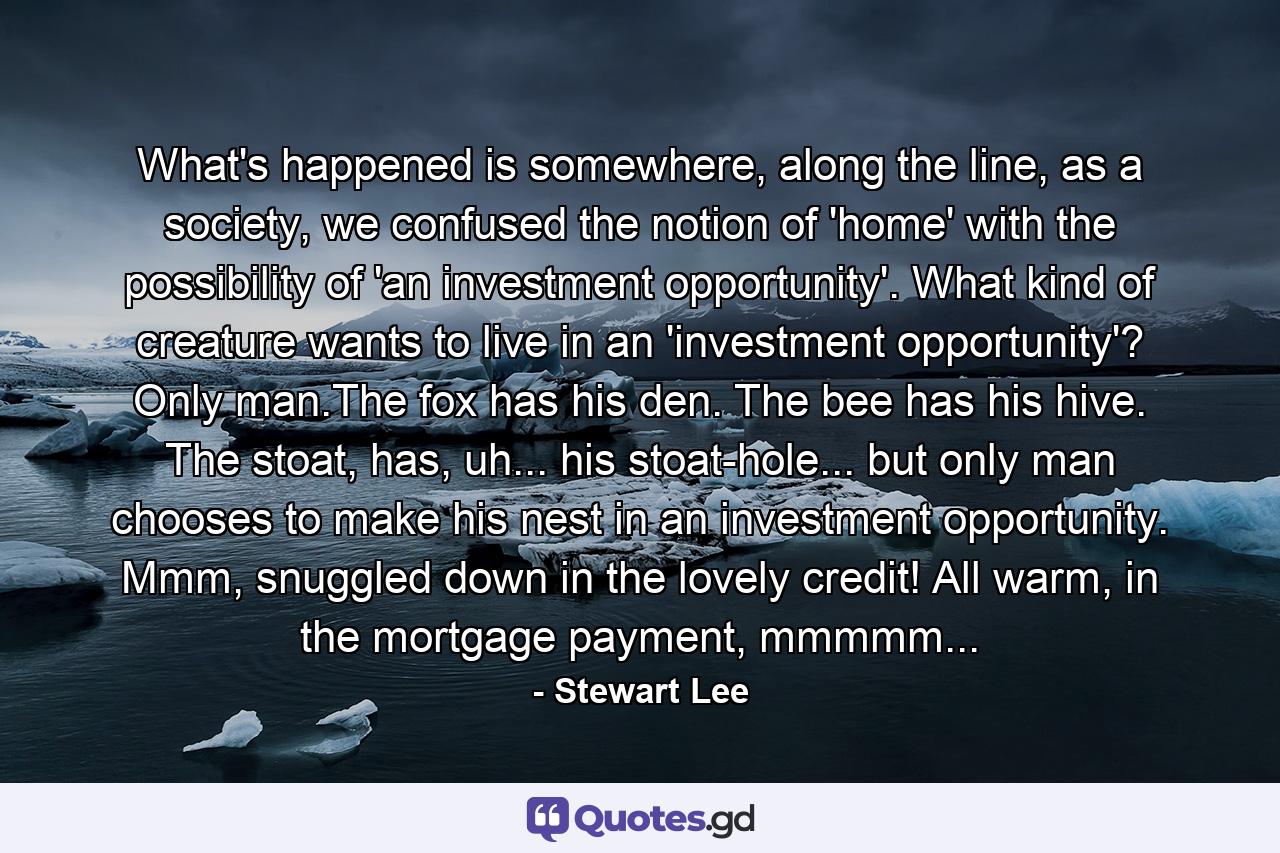 What's happened is somewhere, along the line, as a society, we confused the notion of 'home' with the possibility of 'an investment opportunity'. What kind of creature wants to live in an 'investment opportunity'? Only man.The fox has his den. The bee has his hive. The stoat, has, uh... his stoat-hole... but only man chooses to make his nest in an investment opportunity. Mmm, snuggled down in the lovely credit! All warm, in the mortgage payment, mmmmm... - Quote by Stewart Lee