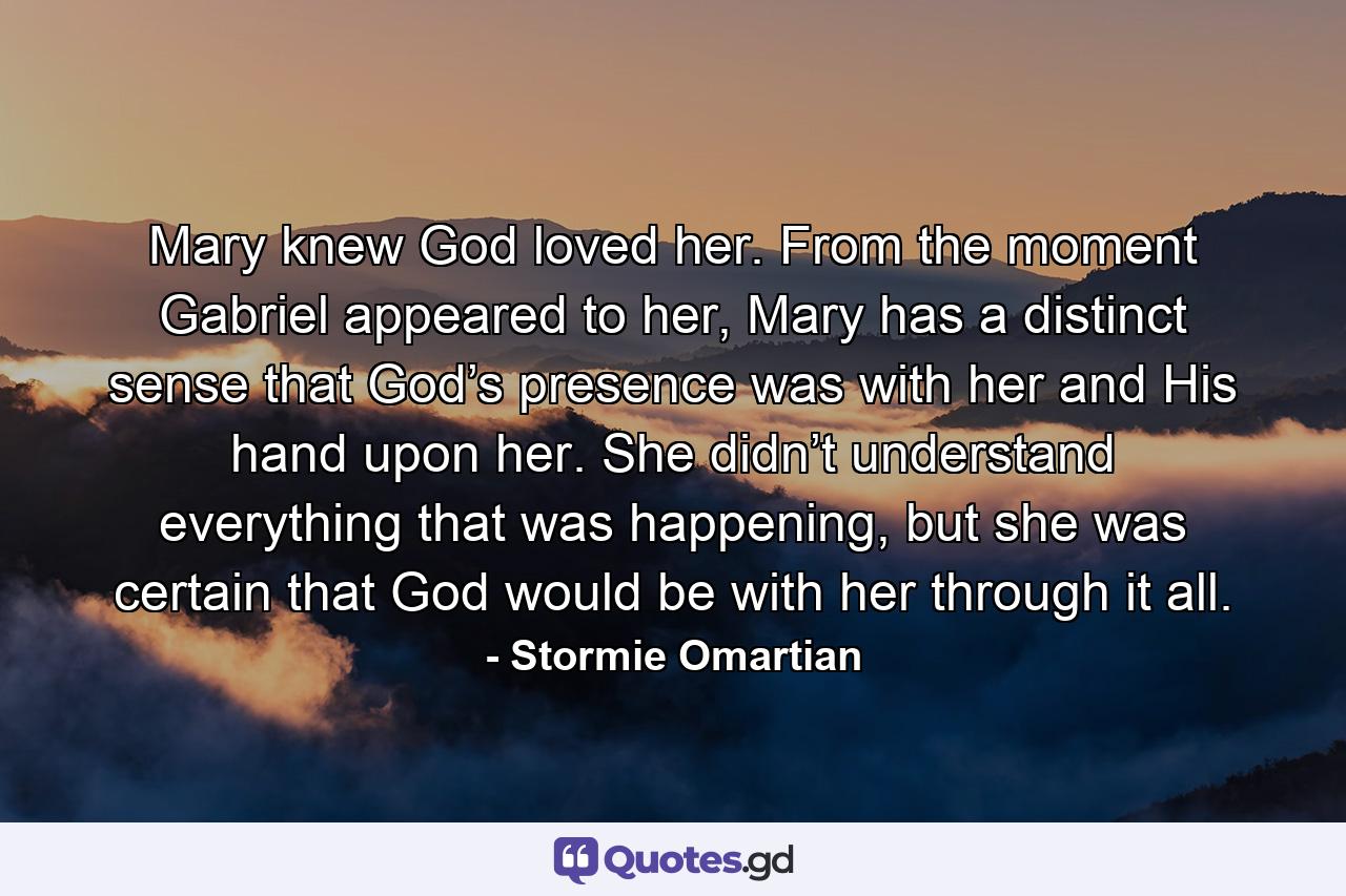 Mary knew God loved her. From the moment Gabriel appeared to her, Mary has a distinct sense that God’s presence was with her and His hand upon her. She didn’t understand everything that was happening, but she was certain that God would be with her through it all. - Quote by Stormie Omartian