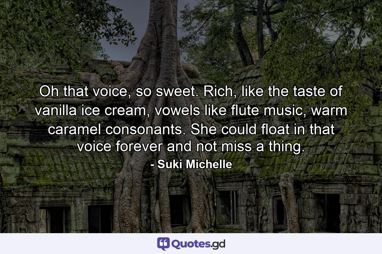 Oh that voice, so sweet. Rich, like the taste of vanilla ice cream, vowels like flute music, warm caramel consonants. She could float in that voice forever and not miss a thing. - Quote by Suki Michelle