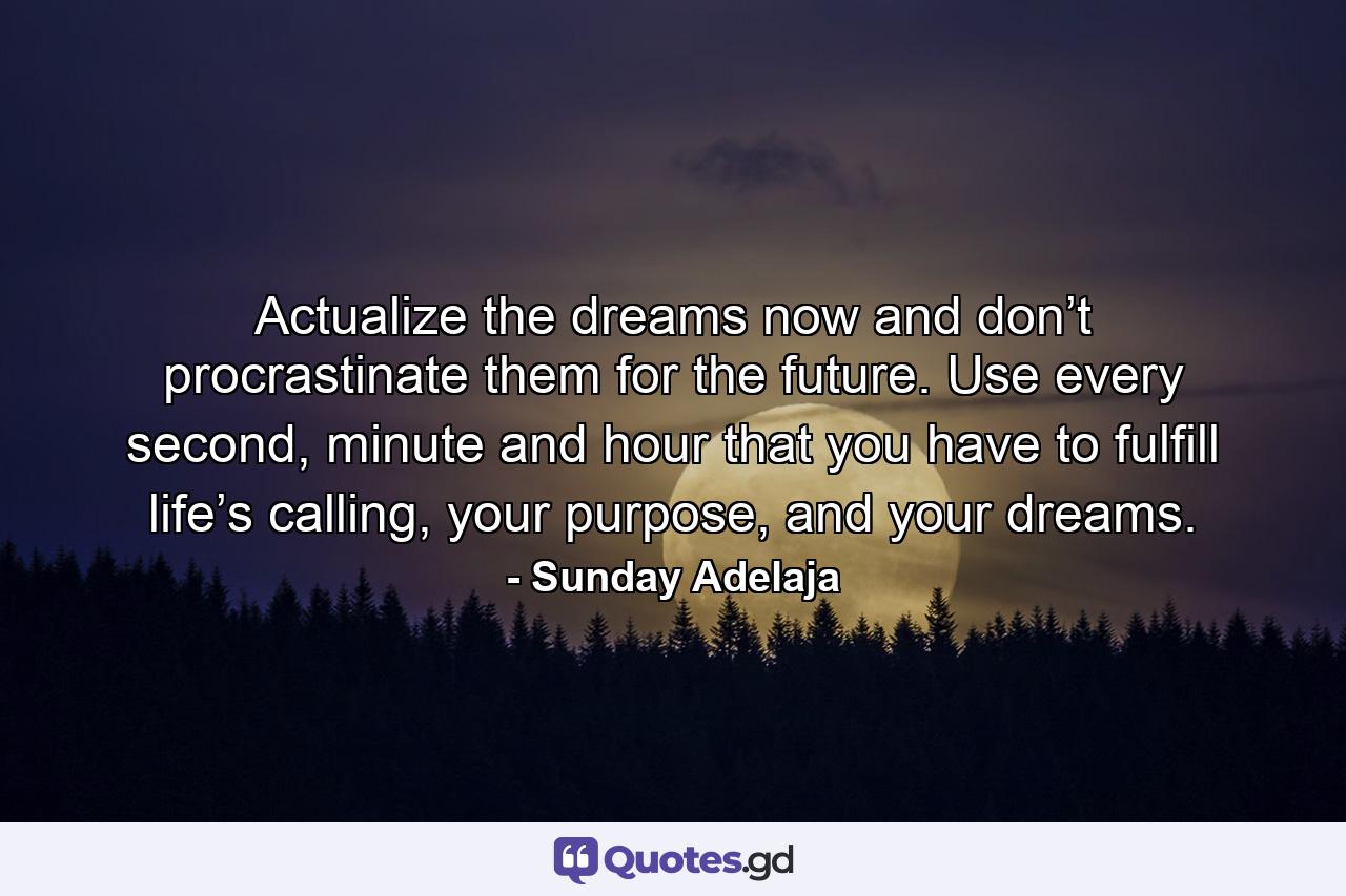 Actualize the dreams now and don’t procrastinate them for the future. Use every second, minute and hour that you have to fulfill life’s calling, your purpose, and your dreams. - Quote by Sunday Adelaja