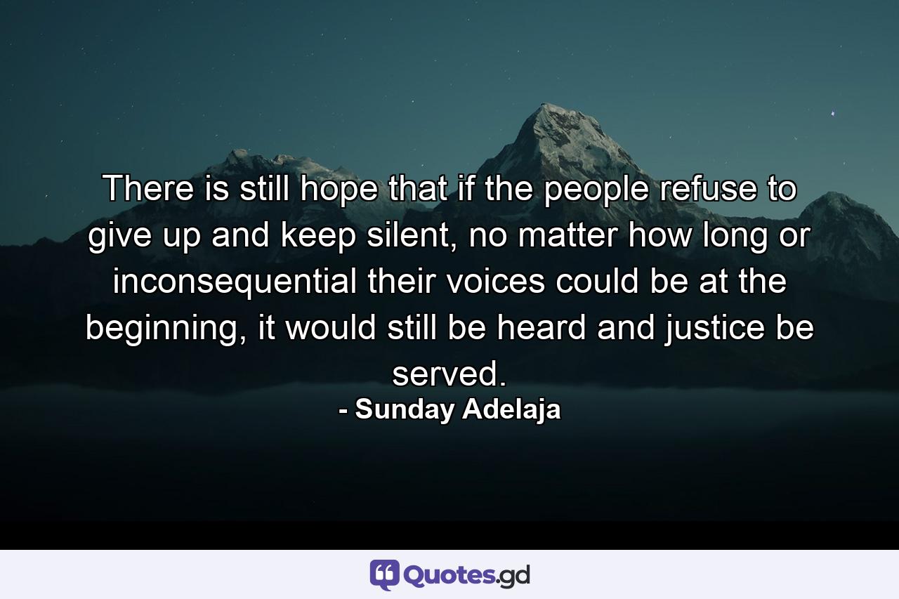 There is still hope that if the people refuse to give up and keep silent, no matter how long or inconsequential their voices could be at the beginning, it would still be heard and justice be served. - Quote by Sunday Adelaja