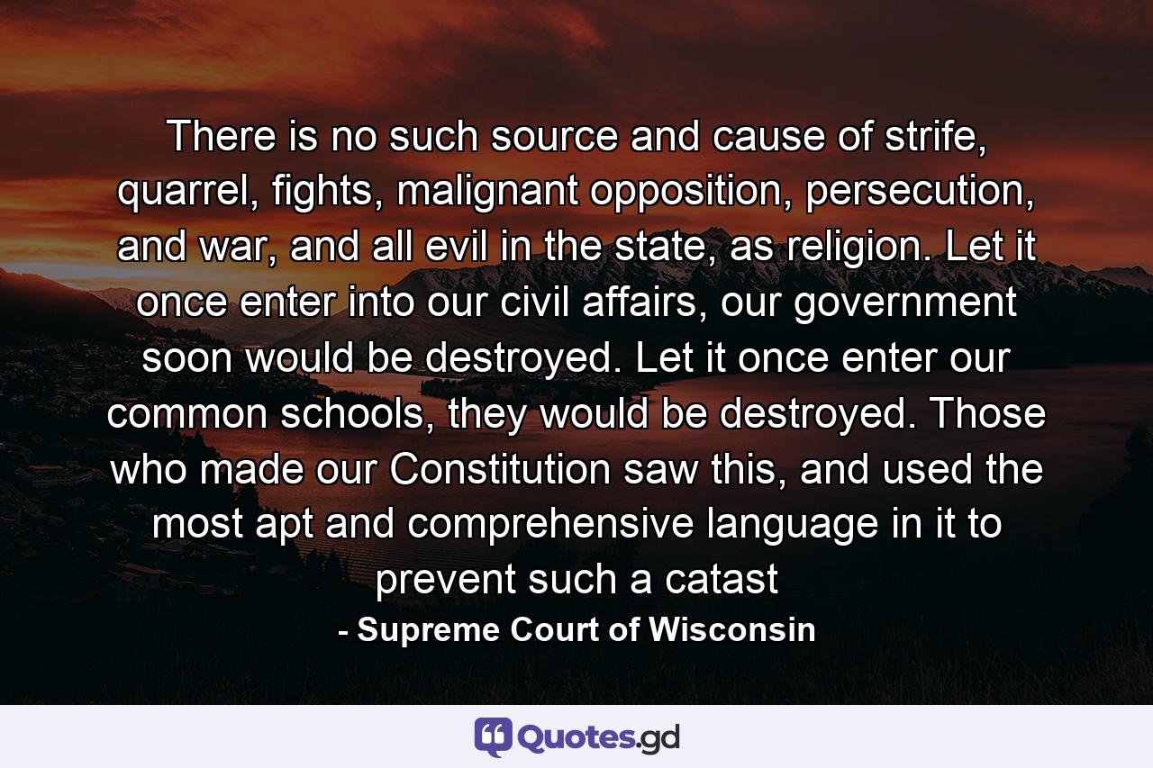 There is no such source and cause of strife, quarrel, fights, malignant opposition, persecution, and war, and all evil in the state, as religion. Let it once enter into our civil affairs, our government soon would be destroyed. Let it once enter our common schools, they would be destroyed. Those who made our Constitution saw this, and used the most apt and comprehensive language in it to prevent such a catast - Quote by Supreme Court of Wisconsin