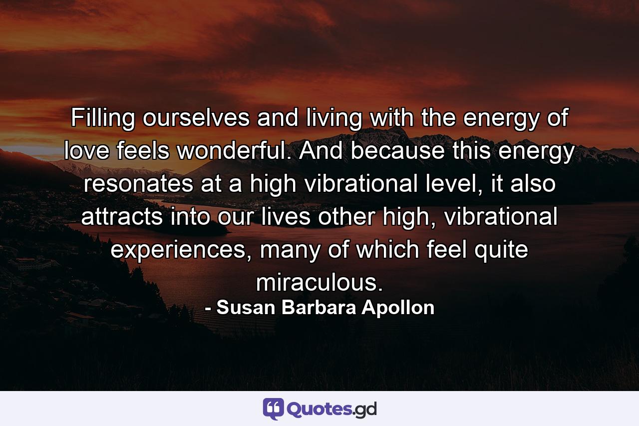 Filling ourselves and living with the energy of love feels wonderful. And because this energy resonates at a high vibrational level, it also attracts into our lives other high, vibrational experiences, many of which feel quite miraculous. - Quote by Susan Barbara Apollon