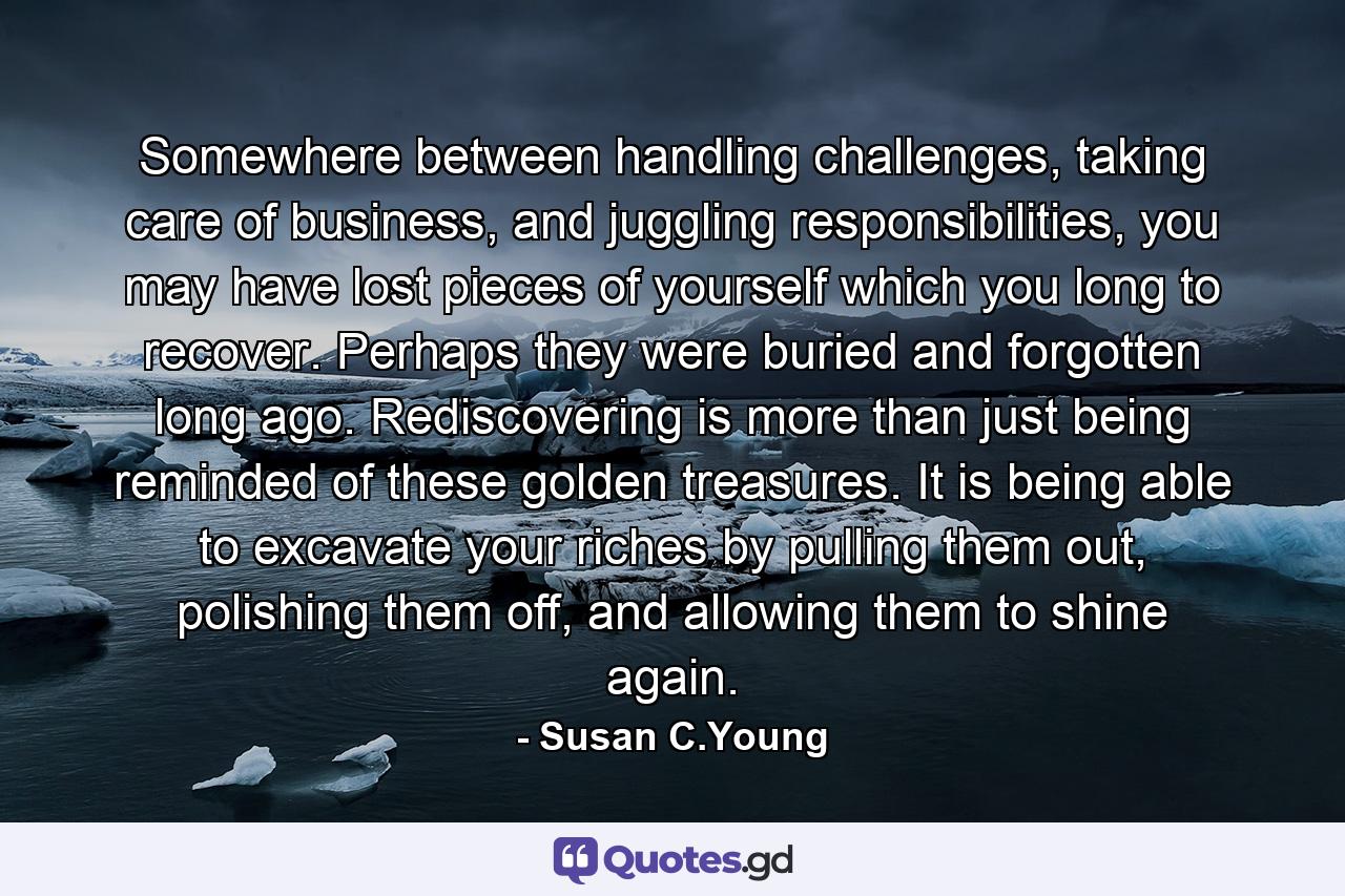 Somewhere between handling challenges, taking care of business, and juggling responsibilities, you may have lost pieces of yourself which you long to recover. Perhaps they were buried and forgotten long ago. Rediscovering is more than just being reminded of these golden treasures. It is being able to excavate your riches by pulling them out, polishing them off, and allowing them to shine again. - Quote by Susan C.Young