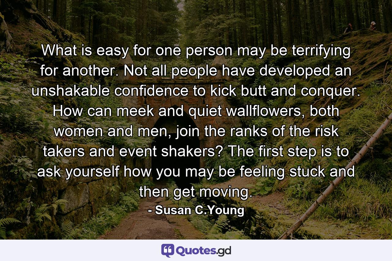 What is easy for one person may be terrifying for another. Not all people have developed an unshakable confidence to kick butt and conquer. How can meek and quiet wallflowers, both women and men, join the ranks of the risk takers and event shakers? The first step is to ask yourself how you may be feeling stuck and then get moving. - Quote by Susan C.Young