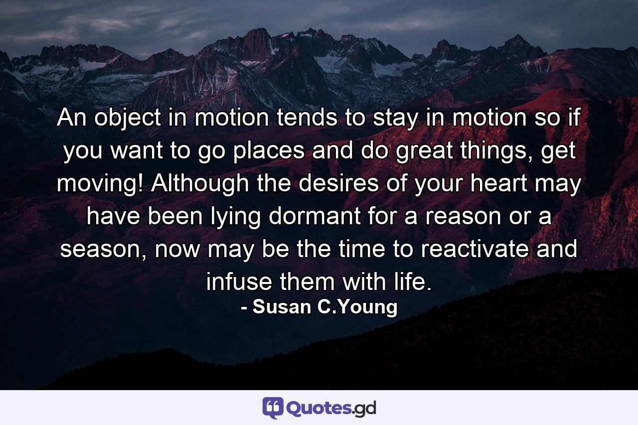 An object in motion tends to stay in motion so if you want to go places and do great things, get moving! Although the desires of your heart may have been lying dormant for a reason or a season, now may be the time to reactivate and infuse them with life. - Quote by Susan C.Young