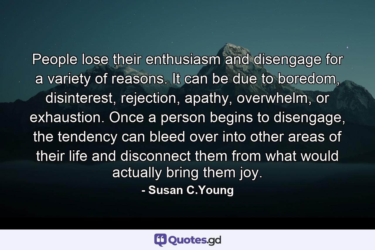 People lose their enthusiasm and disengage for a variety of reasons. It can be due to boredom, disinterest, rejection, apathy, overwhelm, or exhaustion. Once a person begins to disengage, the tendency can bleed over into other areas of their life and disconnect them from what would actually bring them joy. - Quote by Susan C.Young