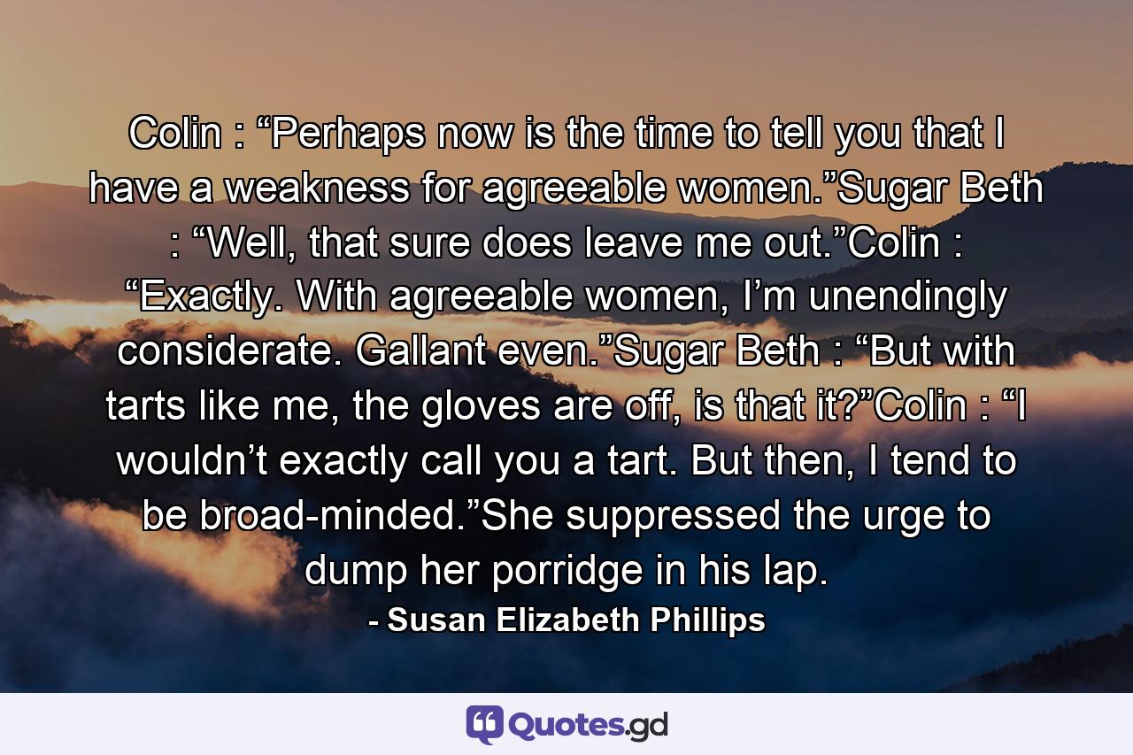 Colin : “Perhaps now is the time to tell you that I have a weakness for agreeable women.”Sugar Beth : “Well, that sure does leave me out.”Colin : “Exactly. With agreeable women, I’m unendingly considerate. Gallant even.”Sugar Beth : “But with tarts like me, the gloves are off, is that it?”Colin : “I wouldn’t exactly call you a tart. But then, I tend to be broad-minded.”She suppressed the urge to dump her porridge in his lap. - Quote by Susan Elizabeth Phillips