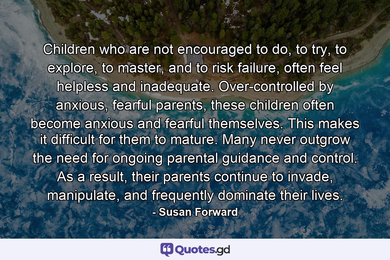 Children who are not encouraged to do, to try, to explore, to master, and to risk failure, often feel helpless and inadequate. Over-controlled by anxious, fearful parents, these children often become anxious and fearful themselves. This makes it difficult for them to mature. Many never outgrow the need for ongoing parental guidance and control. As a result, their parents continue to invade, manipulate, and frequently dominate their lives. - Quote by Susan Forward