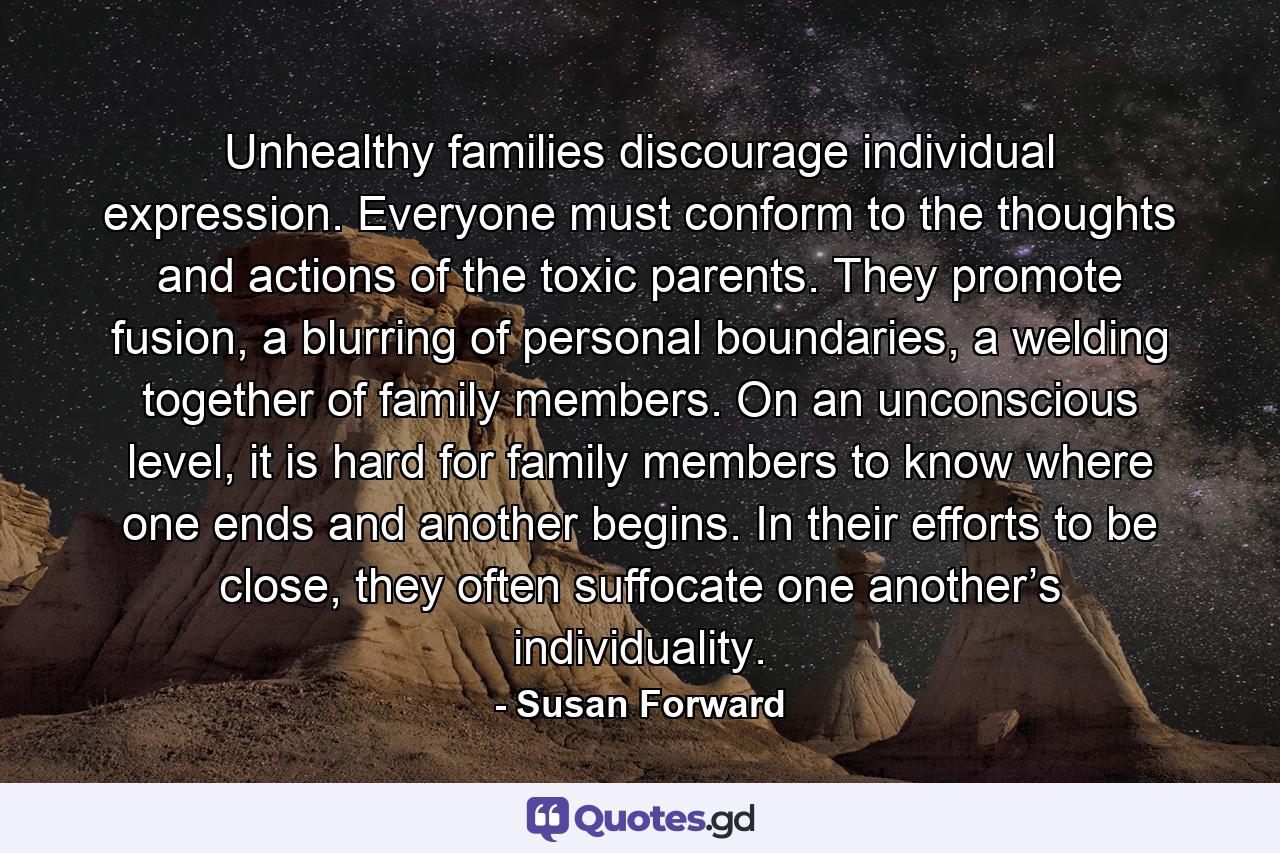 Unhealthy families discourage individual expression. Everyone must conform to the thoughts and actions of the toxic parents. They promote fusion, a blurring of personal boundaries, a welding together of family members. On an unconscious level, it is hard for family members to know where one ends and another begins. In their efforts to be close, they often suffocate one another’s individuality. - Quote by Susan Forward