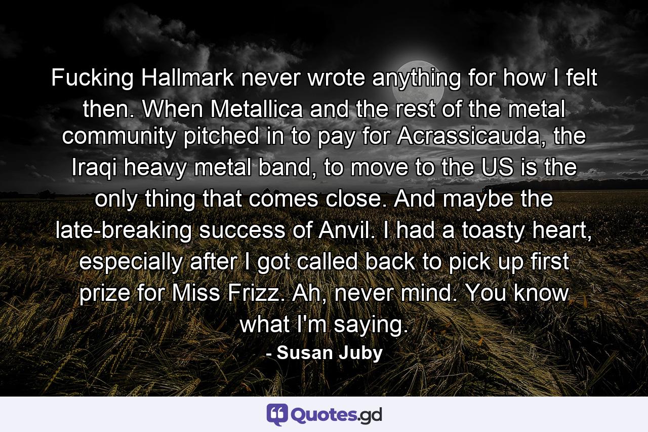 Fucking Hallmark never wrote anything for how I felt then. When Metallica and the rest of the metal community pitched in to pay for Acrassicauda, the Iraqi heavy metal band, to move to the US is the only thing that comes close. And maybe the late-breaking success of Anvil. I had a toasty heart, especially after I got called back to pick up first prize for Miss Frizz. Ah, never mind. You know what I'm saying. - Quote by Susan Juby