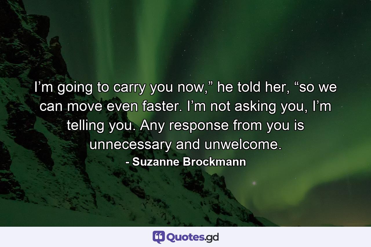 I’m going to carry you now,” he told her, “so we can move even faster. I’m not asking you, I’m telling you. Any response from you is unnecessary and unwelcome. - Quote by Suzanne Brockmann