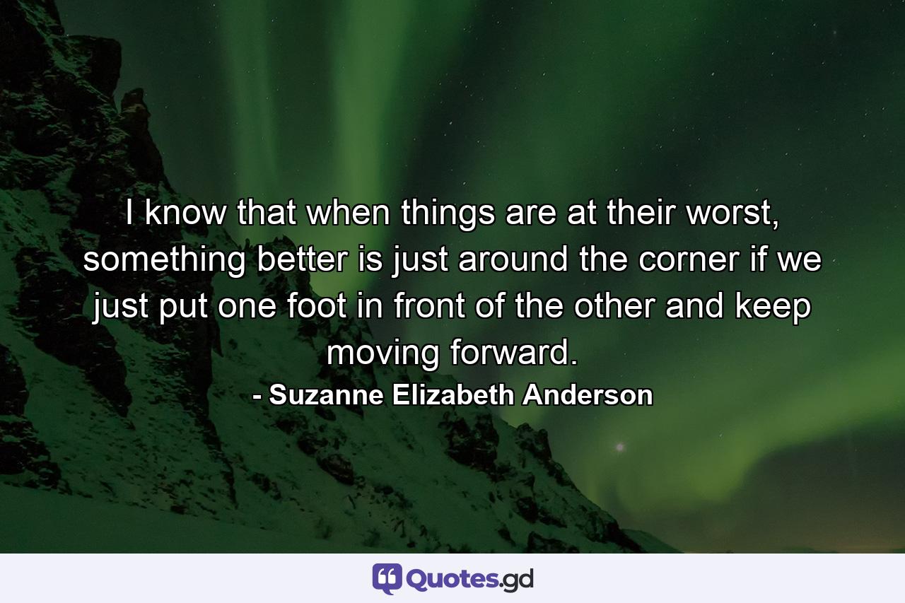 I know that when things are at their worst, something better is just around the corner if we just put one foot in front of the other and keep moving forward. - Quote by Suzanne Elizabeth Anderson