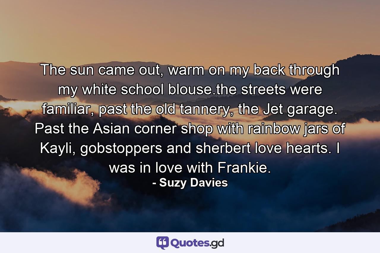 The sun came out, warm on my back through my white school blouse.the streets were familiar, past the old tannery, the Jet garage. Past the Asian corner shop with rainbow jars of Kayli, gobstoppers and sherbert love hearts. I was in love with Frankie. - Quote by Suzy Davies