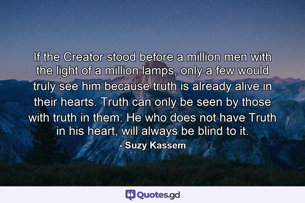 If the Creator stood before a million men with the light of a million lamps, only a few would truly see him because truth is already alive in their hearts. Truth can only be seen by those with truth in them. He who does not have Truth in his heart, will always be blind to it. - Quote by Suzy Kassem