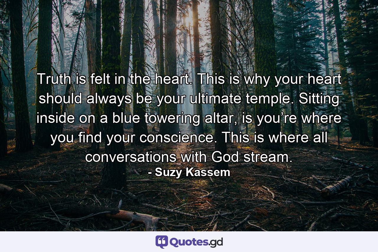 Truth is felt in the heart. This is why your heart should always be your ultimate temple. Sitting inside on a blue towering altar, is you’re where you find your conscience. This is where all conversations with God stream. - Quote by Suzy Kassem