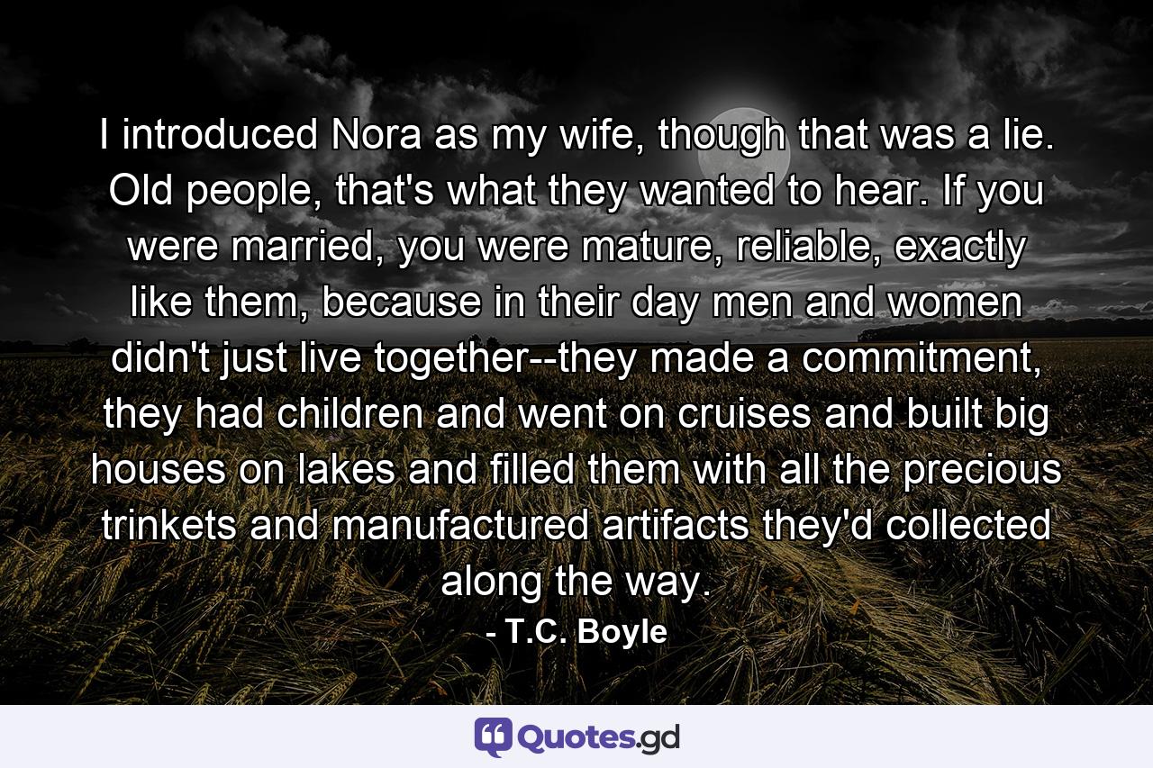 I introduced Nora as my wife, though that was a lie. Old people, that's what they wanted to hear. If you were married, you were mature, reliable, exactly like them, because in their day men and women didn't just live together--they made a commitment, they had children and went on cruises and built big houses on lakes and filled them with all the precious trinkets and manufactured artifacts they'd collected along the way. - Quote by T.C. Boyle