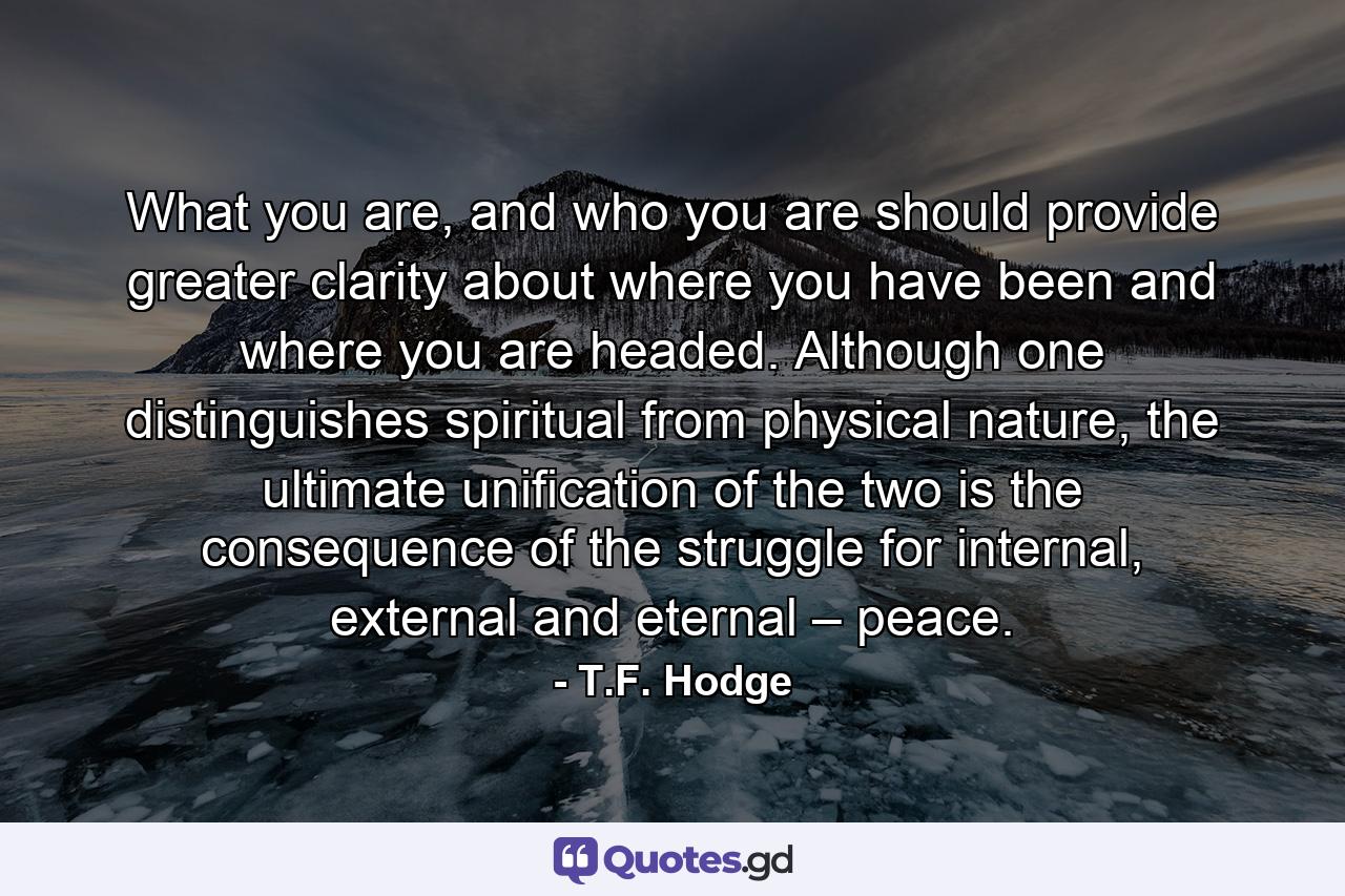 What you are, and who you are should provide greater clarity about where you have been and where you are headed. Although one distinguishes spiritual from physical nature, the ultimate unification of the two is the consequence of the struggle for internal, external and eternal – peace. - Quote by T.F. Hodge