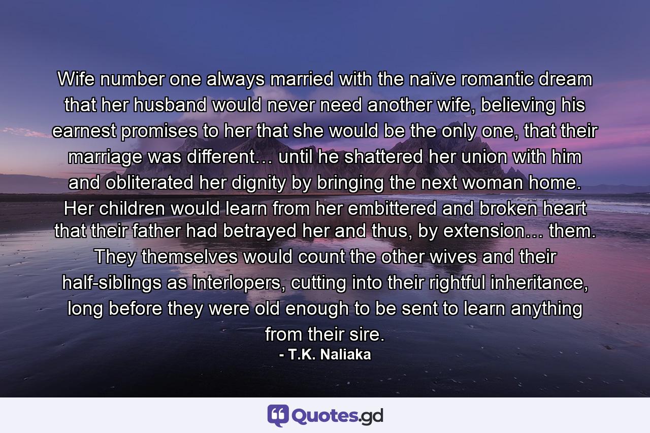 Wife number one always married with the naïve romantic dream that her husband would never need another wife, believing his earnest promises to her that she would be the only one, that their marriage was different… until he shattered her union with him and obliterated her dignity by bringing the next woman home. Her children would learn from her embittered and broken heart that their father had betrayed her and thus, by extension… them. They themselves would count the other wives and their half-siblings as interlopers, cutting into their rightful inheritance, long before they were old enough to be sent to learn anything from their sire. - Quote by T.K. Naliaka