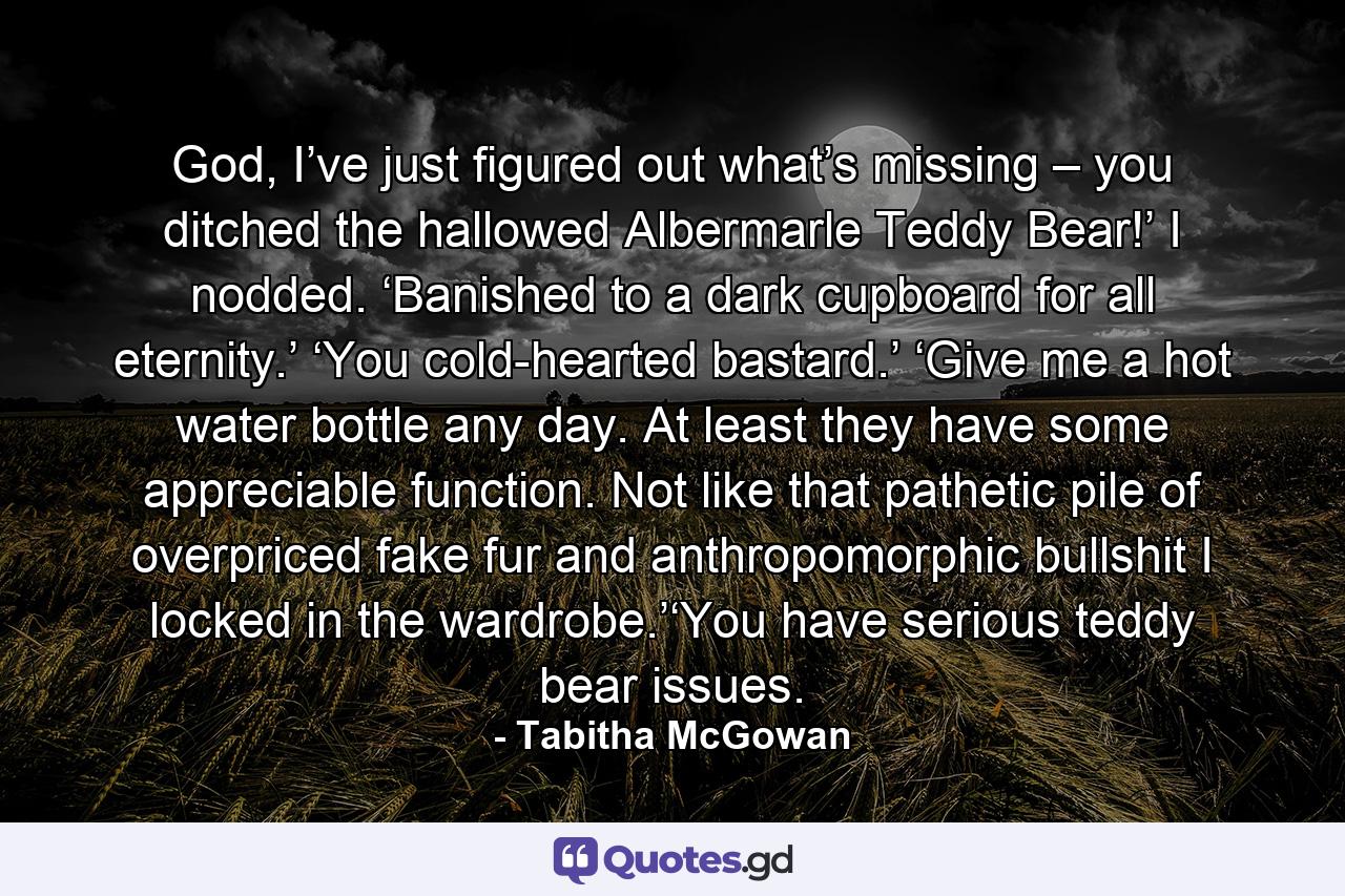 God, I’ve just figured out what’s missing – you ditched the hallowed Albermarle Teddy Bear!’ I nodded.   ‘Banished to a dark cupboard for all eternity.’ ‘You cold-hearted bastard.’ ‘Give me a hot water bottle any day.   At least they have some appreciable function.   Not like that pathetic pile of overpriced fake fur and anthropomorphic bullshit I locked in the wardrobe.’‘You have serious teddy bear issues. - Quote by Tabitha McGowan