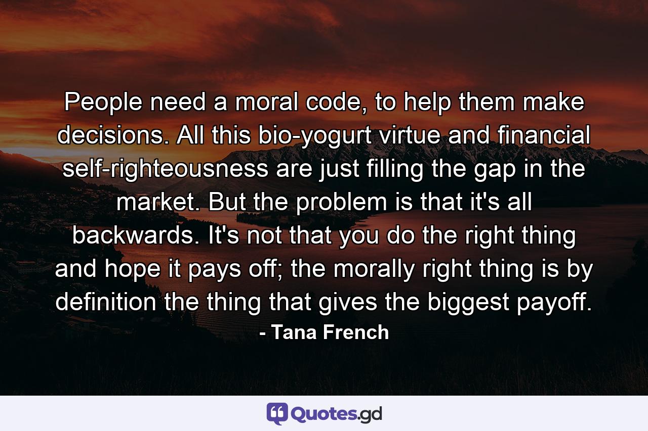 People need a moral code, to help them make decisions. All this bio-yogurt virtue and financial self-righteousness are just filling the gap in the market. But the problem is that it's all backwards. It's not that you do the right thing and hope it pays off; the morally right thing is by definition the thing that gives the biggest payoff. - Quote by Tana French