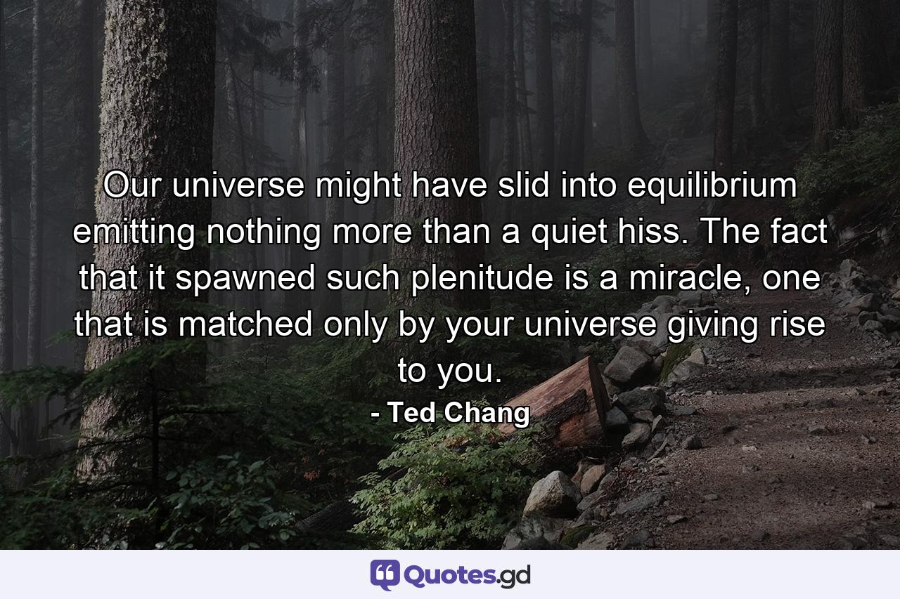 Our universe might have slid into equilibrium emitting nothing more than a quiet hiss. The fact that it spawned such plenitude is a miracle, one that is matched only by your universe giving rise to you. - Quote by Ted Chang