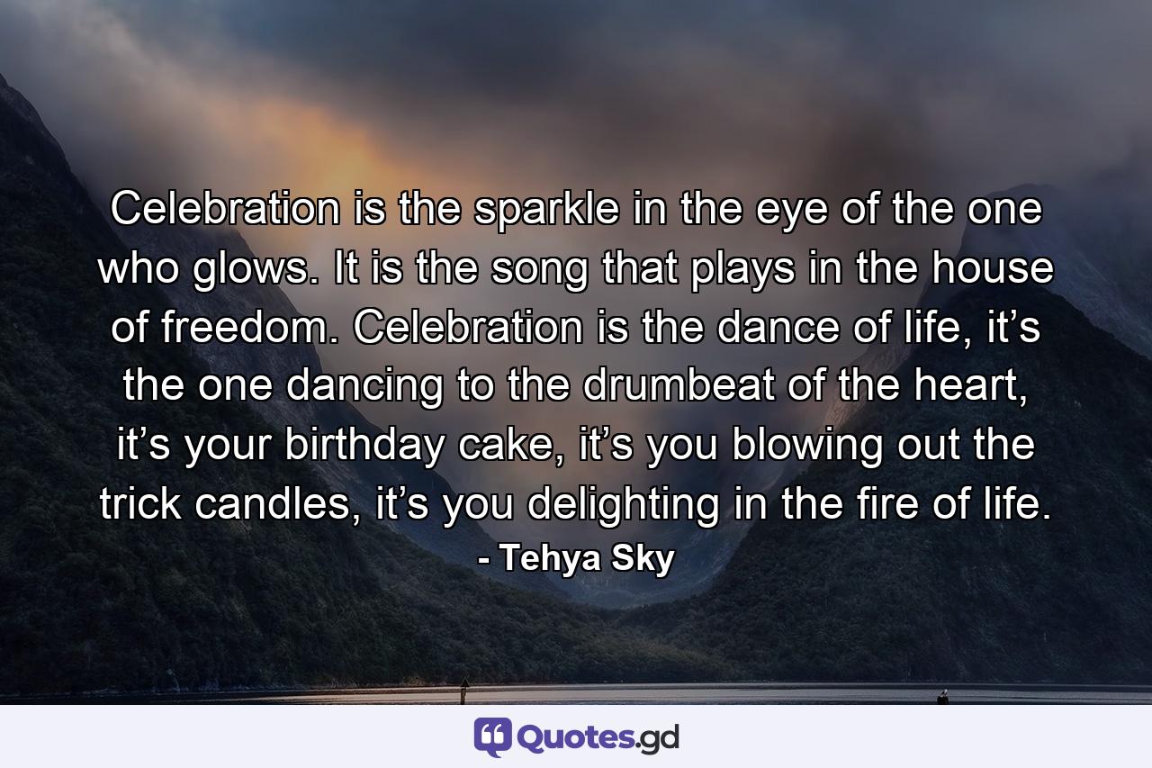 Celebration is the sparkle in the eye of the one who glows. It is the song that plays in the house of freedom. Celebration is the dance of life, it’s the one dancing to the drumbeat of the heart, it’s your birthday cake, it’s you blowing out the trick candles, it’s you delighting in the fire of life. - Quote by Tehya Sky