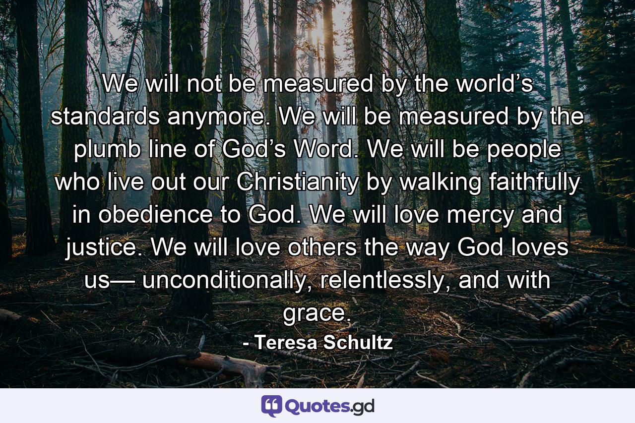 We will not be measured by the world’s standards anymore. We will be measured by the plumb line of God’s Word. We will be people who live out our Christianity by walking faithfully in obedience to God. We will love mercy and justice. We will love others the way God loves us— unconditionally, relentlessly, and with grace. - Quote by Teresa Schultz