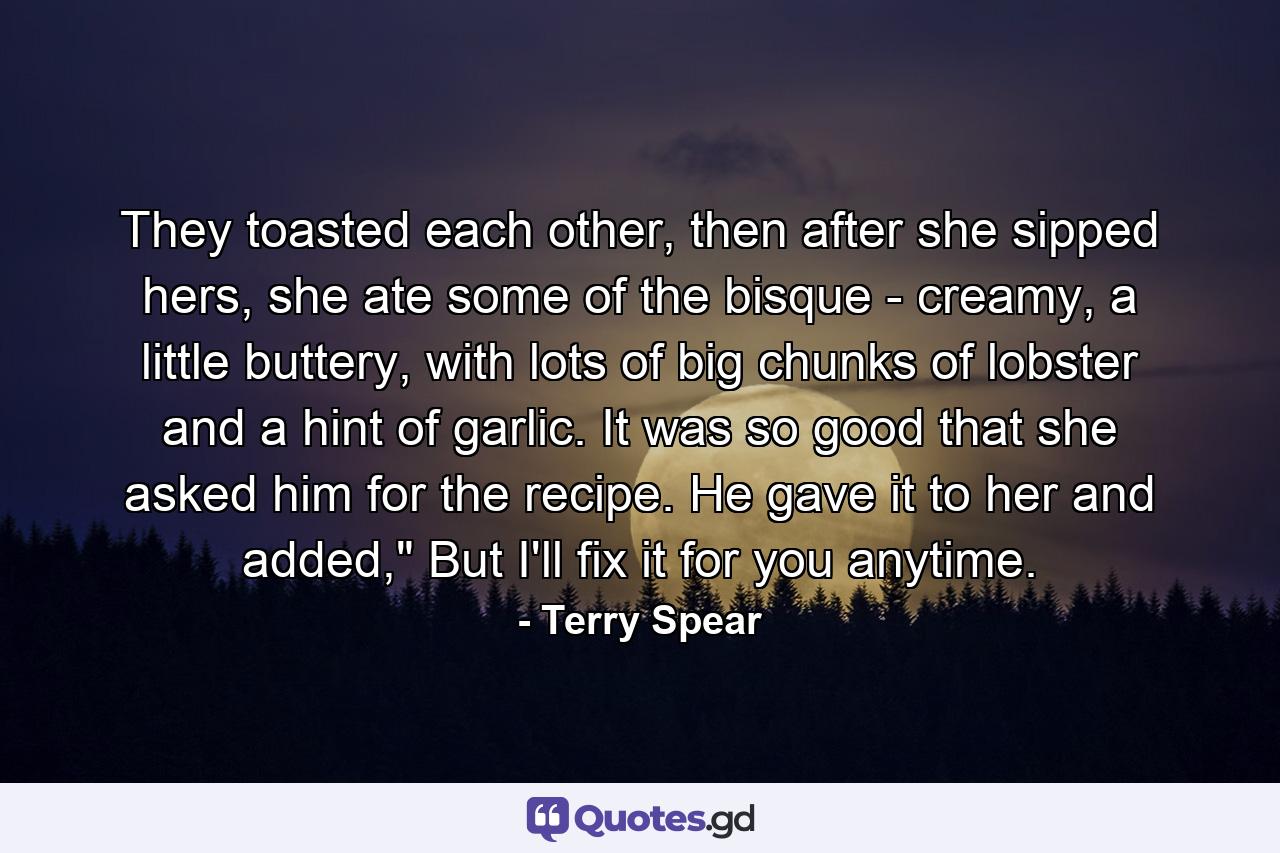 They toasted each other, then after she sipped hers, she ate some of the bisque - creamy, a little buttery, with lots of big chunks of lobster and a hint of garlic. It was so good that she asked him for the recipe. He gave it to her and added,