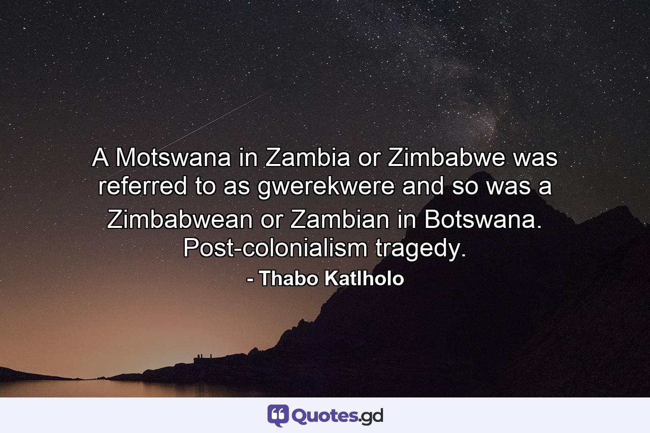 A Motswana in Zambia or Zimbabwe was referred to as gwerekwere and so was a Zimbabwean or Zambian in Botswana. Post-colonialism tragedy. - Quote by Thabo Katlholo