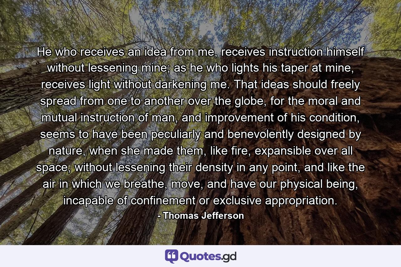 He who receives an idea from me, receives instruction himself without lessening mine; as he who lights his taper at mine, receives light without darkening me. That ideas should freely spread from one to another over the globe, for the moral and mutual instruction of man, and improvement of his condition, seems to have been peculiarly and benevolently designed by nature, when she made them, like fire, expansible over all space, without lessening their density in any point, and like the air in which we breathe, move, and have our physical being, incapable of confinement or exclusive appropriation. - Quote by Thomas Jefferson