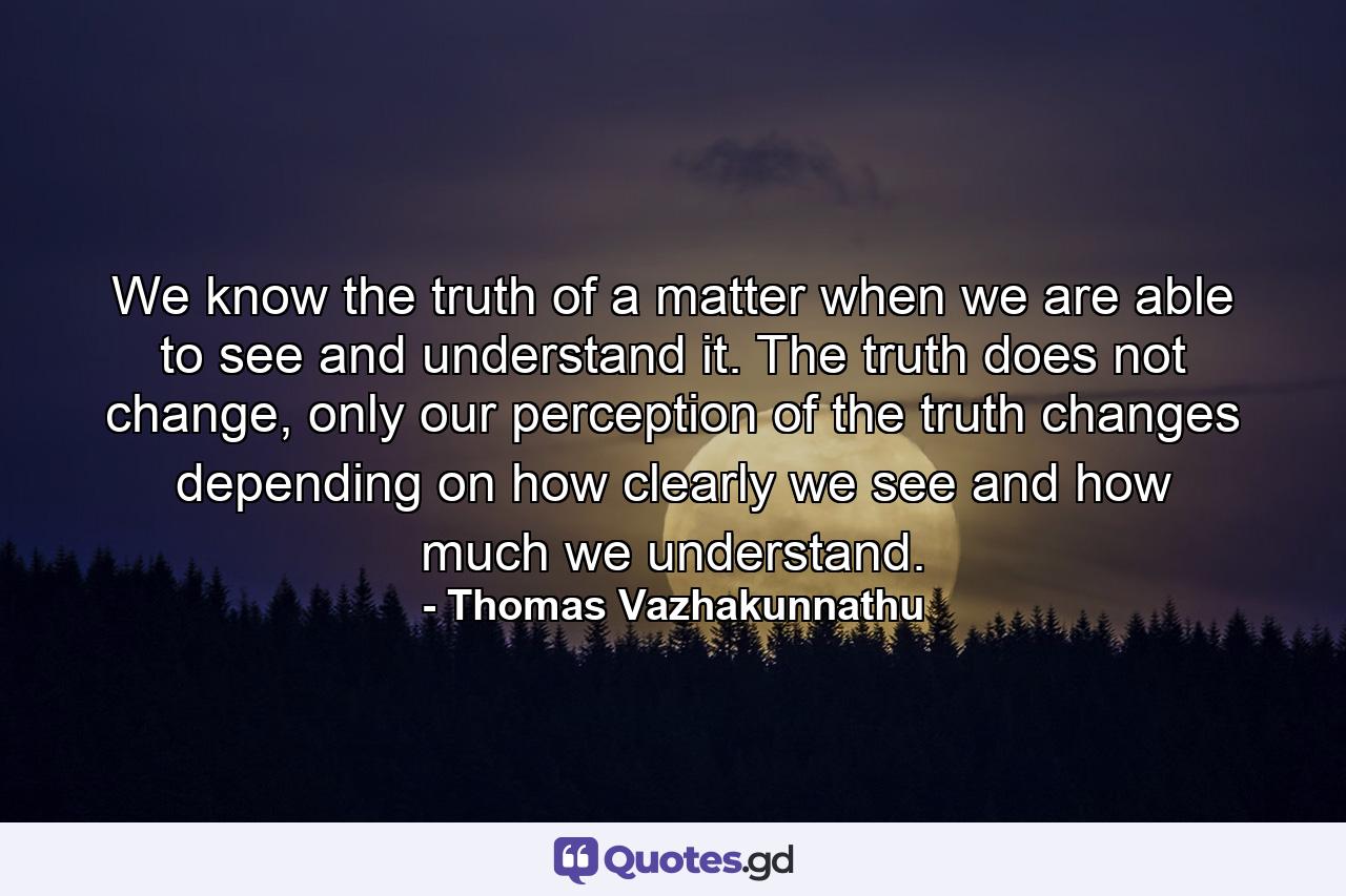 We know the truth of a matter when we are able to see and understand it. The truth does not change, only our perception of the truth changes depending on how clearly we see and how much we understand. - Quote by Thomas Vazhakunnathu