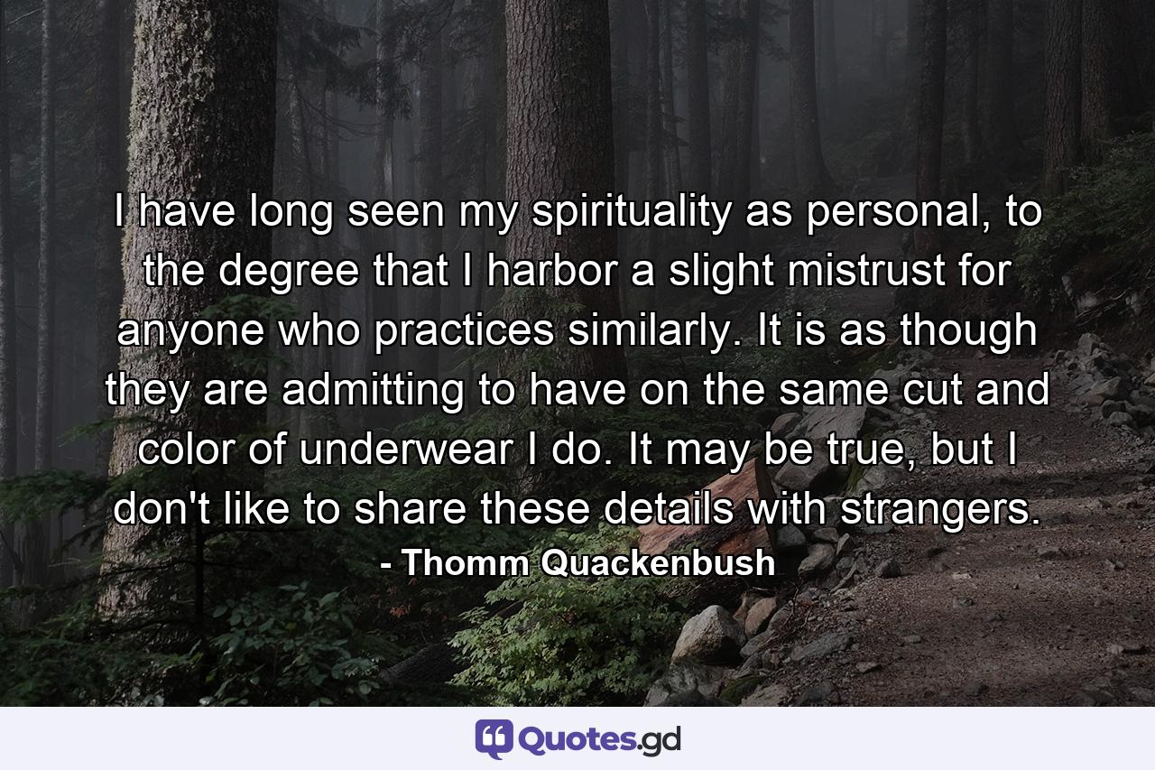 I have long seen my spirituality as personal, to the degree that I harbor a slight mistrust for anyone who practices similarly. It is as though they are admitting to have on the same cut and color of underwear I do. It may be true, but I don't like to share these details with strangers. - Quote by Thomm Quackenbush