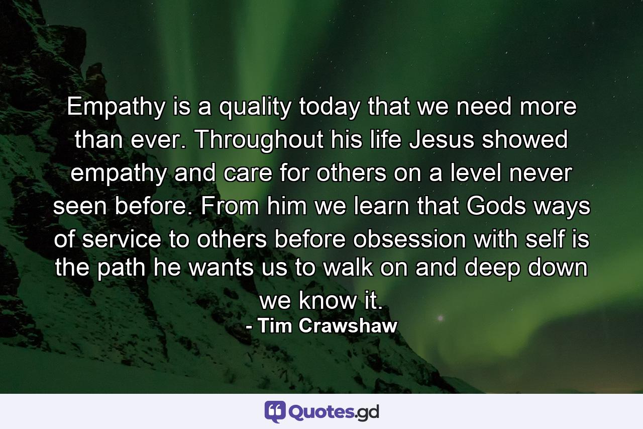 Empathy is a quality today that we need more than ever. Throughout his life Jesus showed empathy and care for others on a level never seen before. From him we learn that Gods ways of service to others before obsession with self is the path he wants us to walk on and deep down we know it. - Quote by Tim Crawshaw