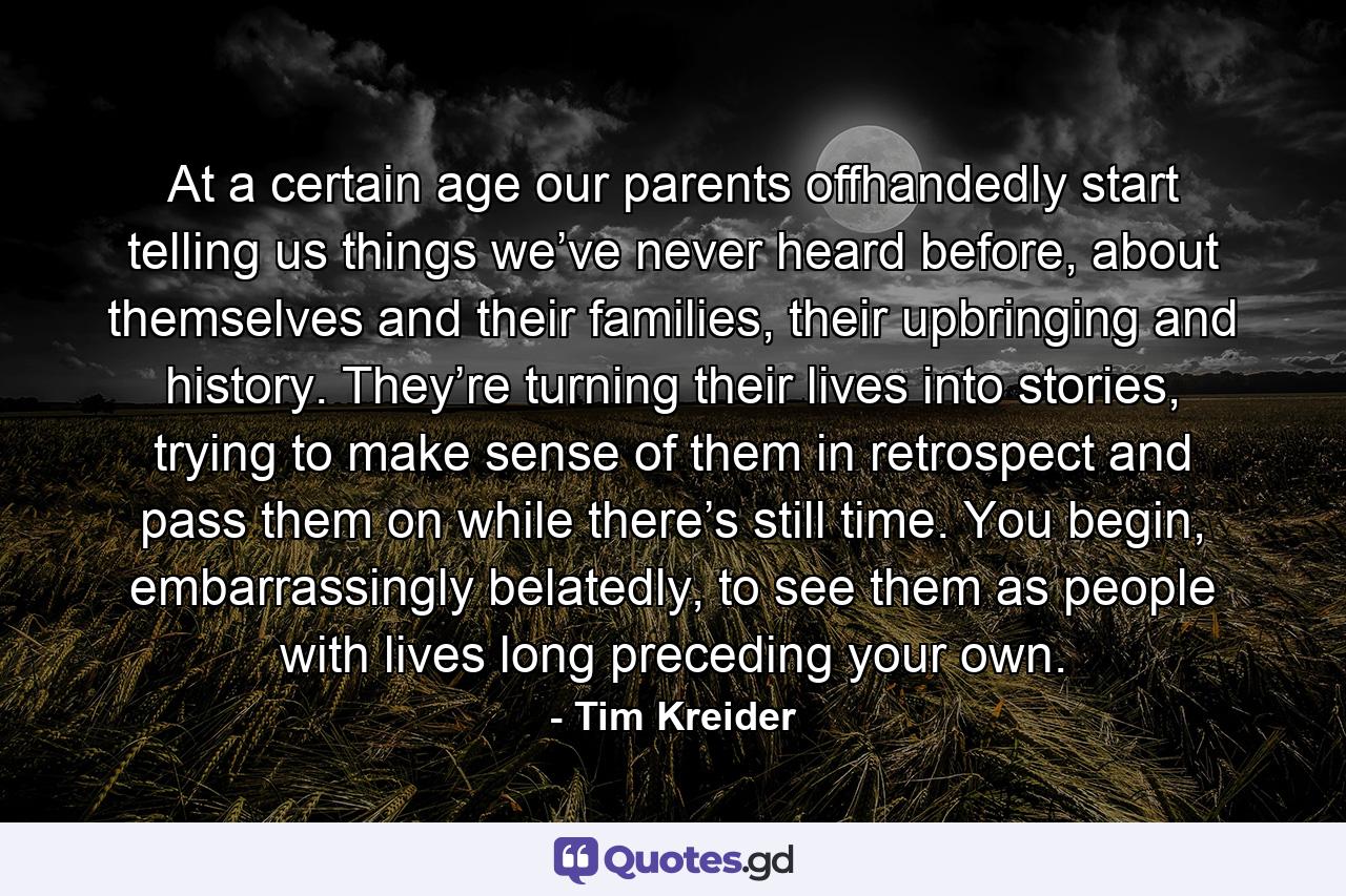 At a certain age our parents offhandedly start telling us things we’ve never heard before, about themselves and their families, their upbringing and history. They’re turning their lives into stories, trying to make sense of them in retrospect and pass them on while there’s still time. You begin, embarrassingly belatedly, to see them as people with lives long preceding your own. - Quote by Tim Kreider