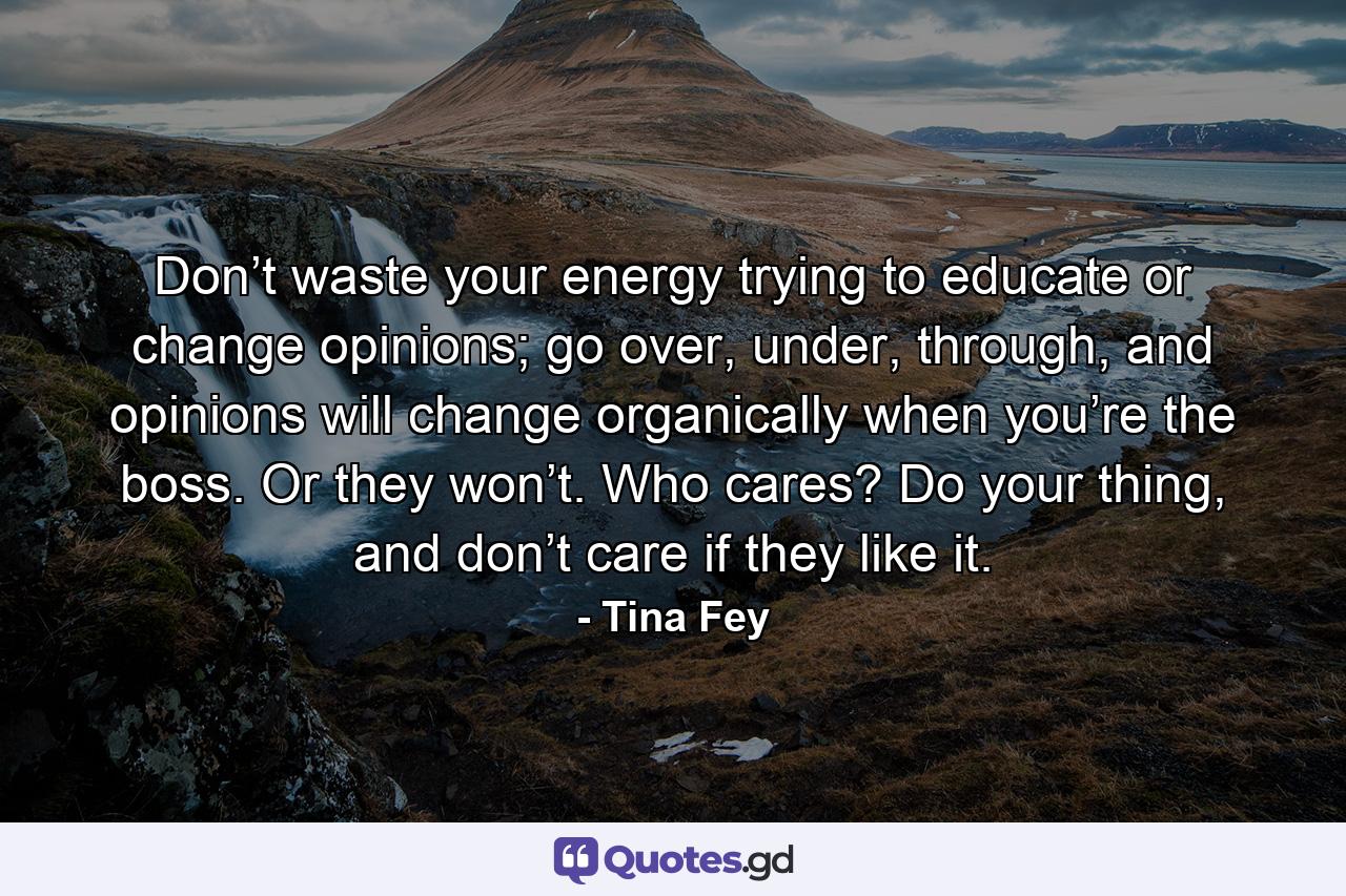 Don’t waste your energy trying to educate or change opinions; go over, under, through, and opinions will change organically when you’re the boss. Or they won’t. Who cares? Do your thing, and don’t care if they like it. - Quote by Tina Fey