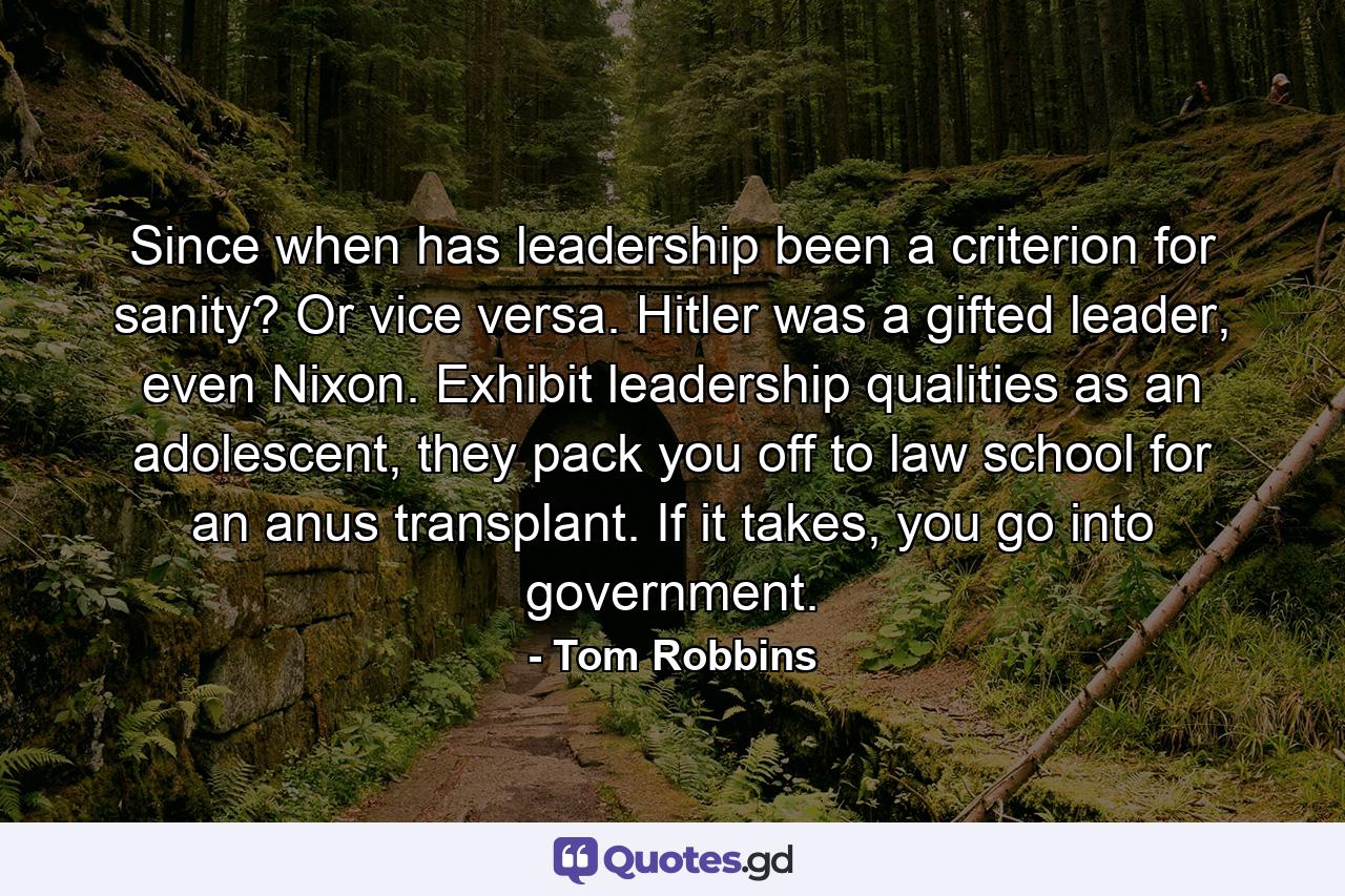 Since when has leadership been a criterion for sanity? Or vice versa. Hitler was a gifted leader, even Nixon. Exhibit leadership qualities as an adolescent, they pack you off to law school for an anus transplant. If it takes, you go into government. - Quote by Tom Robbins