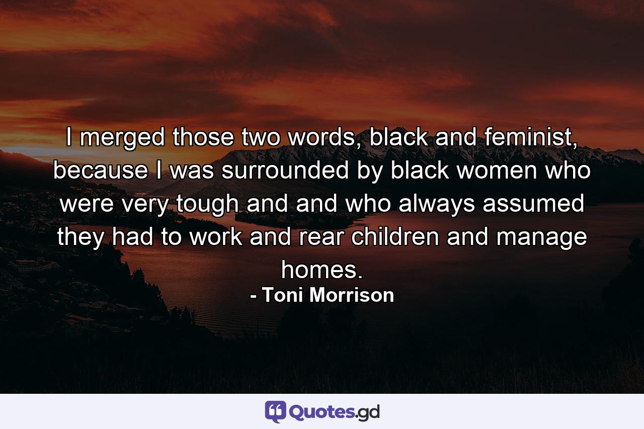 I merged those two words, black and feminist, because I was surrounded by black women who were very tough and and who always assumed they had to work and rear children and manage homes. - Quote by Toni Morrison