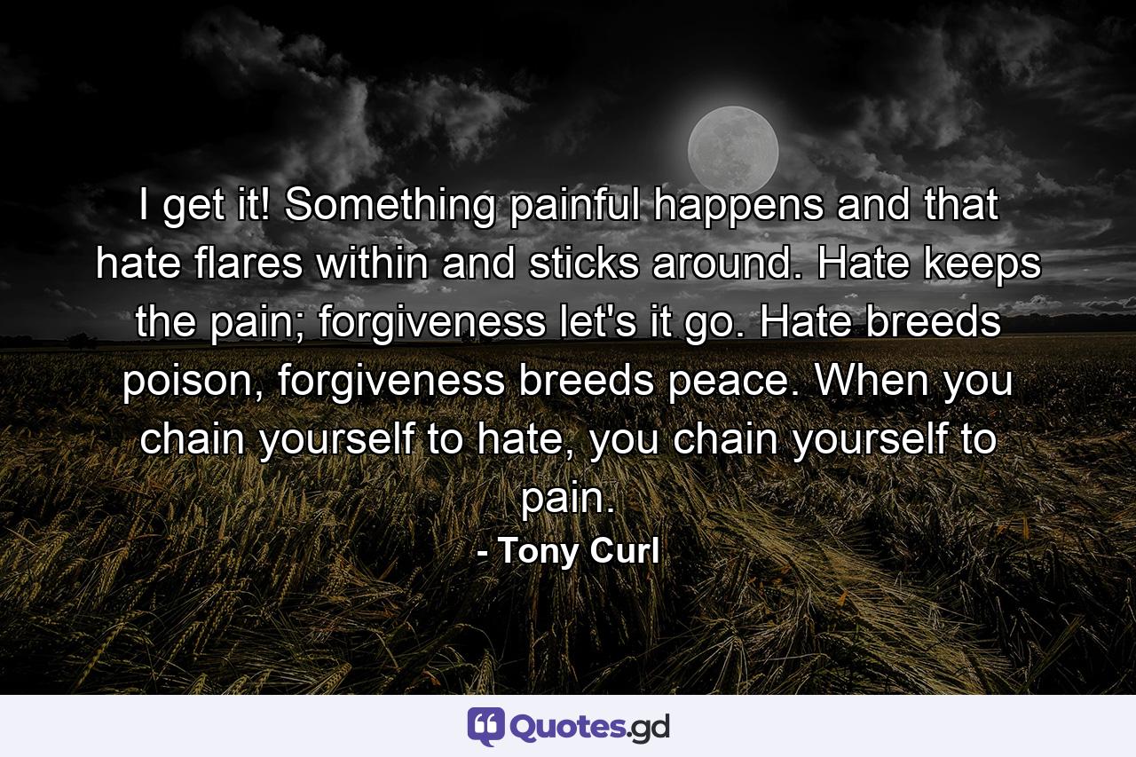 I get it! Something painful happens and that hate flares within and sticks around. Hate keeps the pain; forgiveness let's it go. Hate breeds poison, forgiveness breeds peace. When you chain yourself to hate, you chain yourself to pain. - Quote by Tony Curl