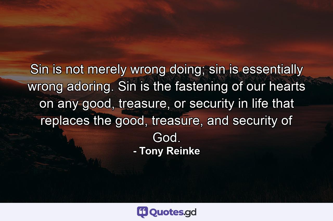 Sin is not merely wrong doing; sin is essentially wrong adoring. Sin is the fastening of our hearts on any good, treasure, or security in life that replaces the good, treasure, and security of God. - Quote by Tony Reinke