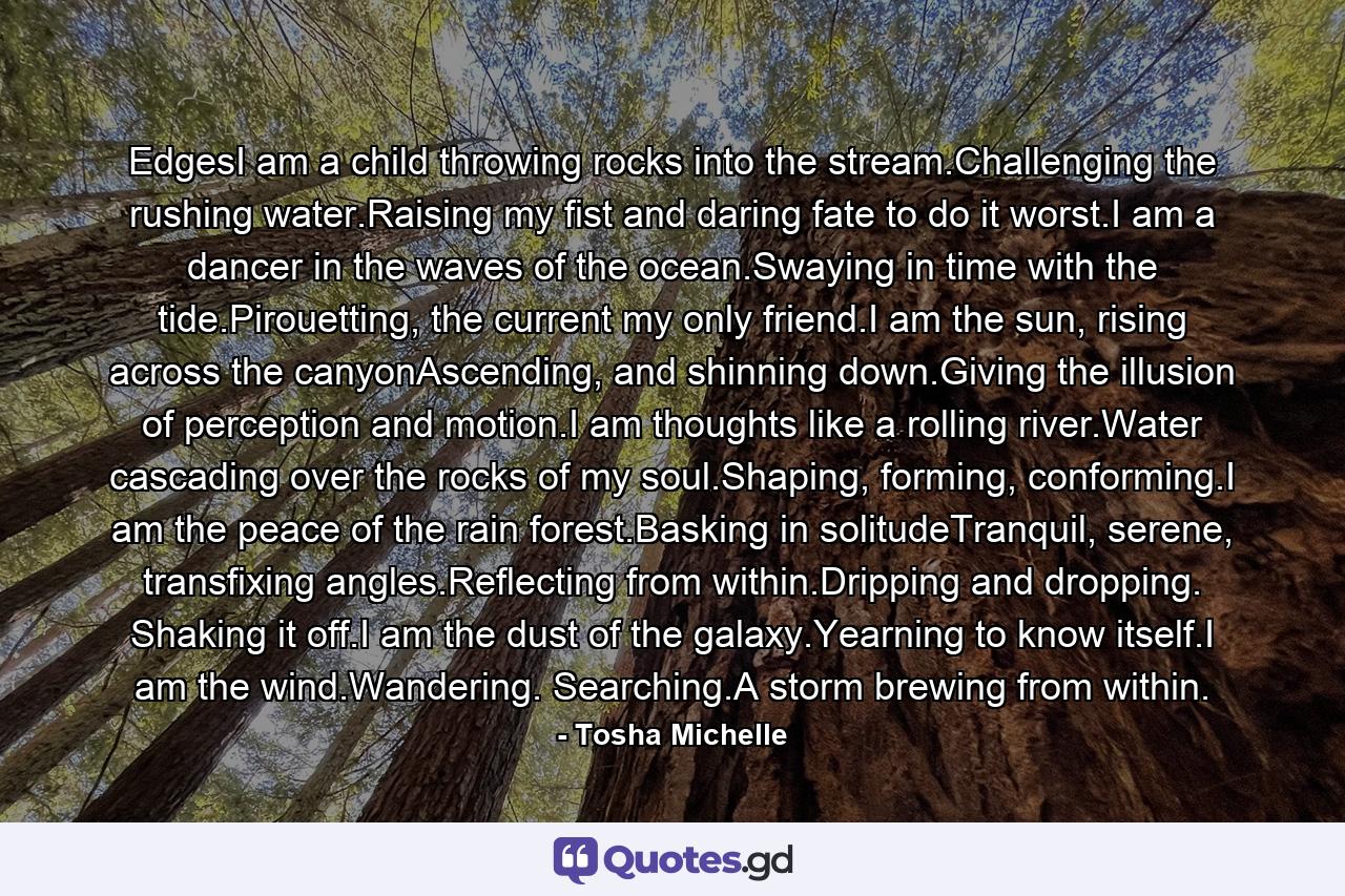 EdgesI am a child throwing rocks into the stream.Challenging the rushing water.Raising my fist and daring fate to do it worst.I am a dancer in the waves of the ocean.Swaying in time with the tide.Pirouetting, the current my only friend.I am the sun, rising across the canyonAscending, and shinning down.Giving the illusion of perception and motion.I am thoughts like a rolling river.Water cascading over the rocks of my soul.Shaping, forming, conforming.I am the peace of the rain forest.Basking in solitudeTranquil, serene, transfixing angles.Reflecting from within.Dripping and dropping. Shaking it off.I am the dust of the galaxy.Yearning to know itself.I am the wind.Wandering. Searching.A storm brewing from within. - Quote by Tosha Michelle