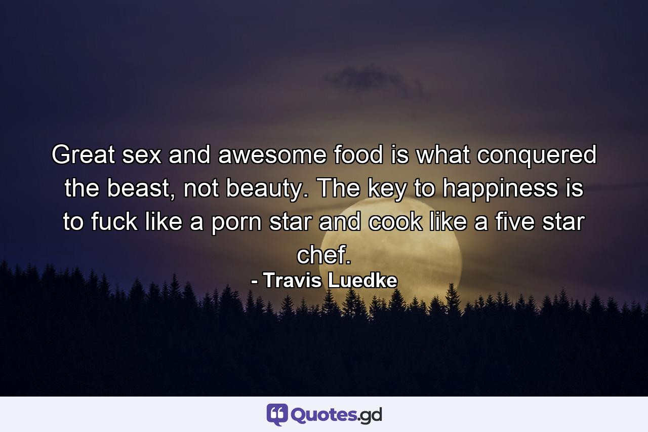 Great sex and awesome food is what conquered the beast, not beauty. The key to happiness is to fuck like a porn star and cook like a five star chef. - Quote by Travis Luedke