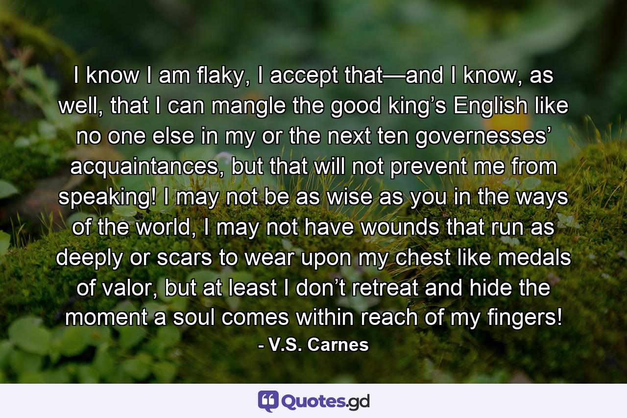 I know I am flaky, I accept that—and I know, as well, that I can mangle the good king’s English like no one else in my or the next ten governesses’ acquaintances, but that will not prevent me from speaking! I may not be as wise as you in the ways of the world, I may not have wounds that run as deeply or scars to wear upon my chest like medals of valor, but at least I don’t retreat and hide the moment a soul comes within reach of my fingers! - Quote by V.S. Carnes