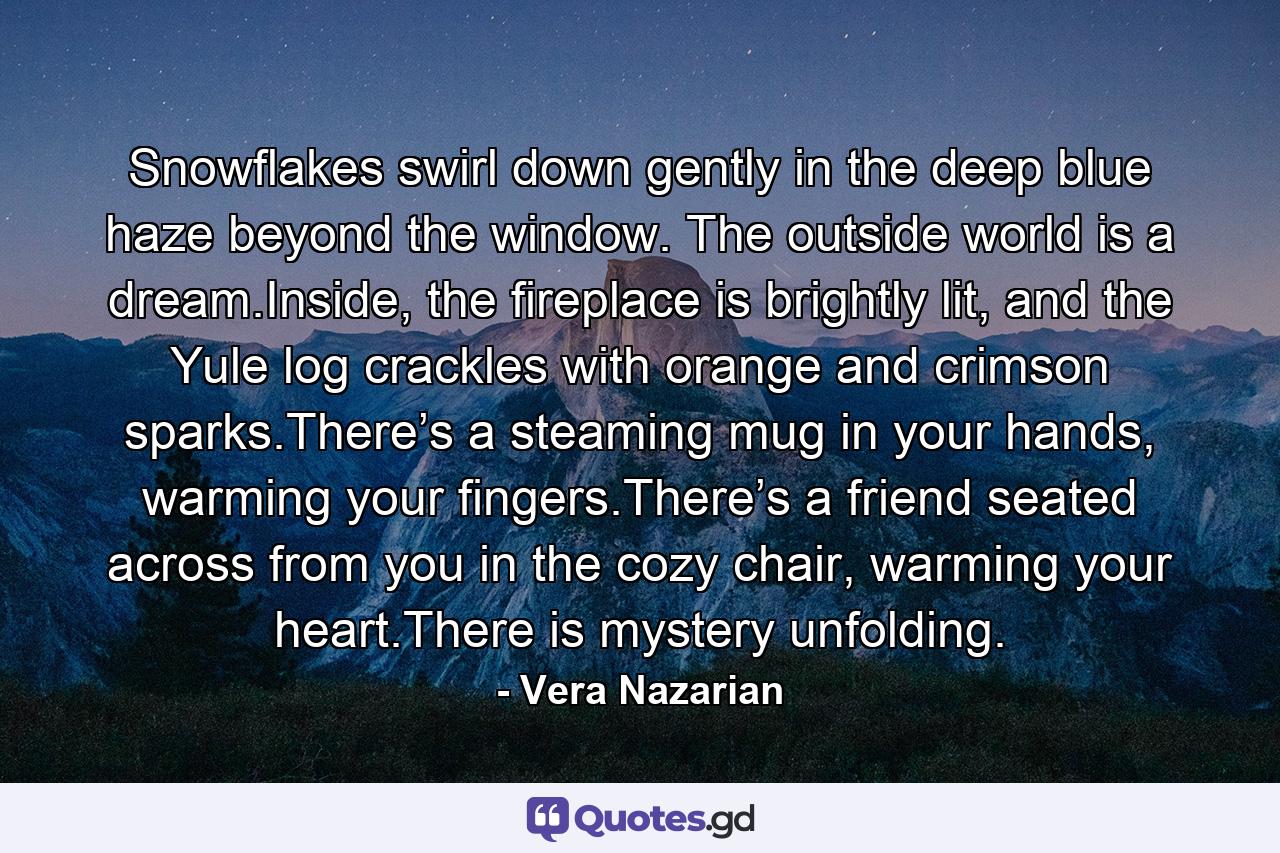 Snowflakes swirl down gently in the deep blue haze beyond the window. The outside world is a dream.Inside, the fireplace is brightly lit, and the Yule log crackles with orange and crimson sparks.There’s a steaming mug in your hands, warming your fingers.There’s a friend seated across from you in the cozy chair, warming your heart.There is mystery unfolding. - Quote by Vera Nazarian