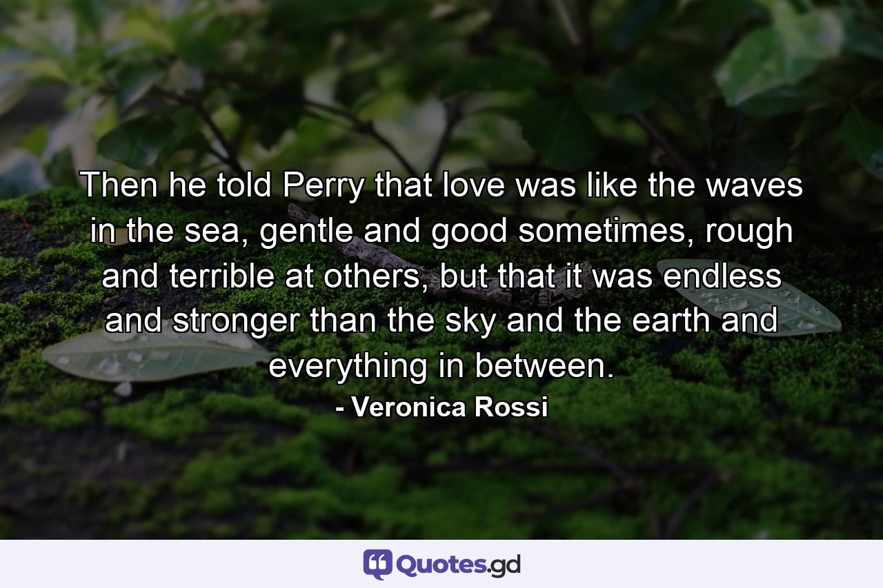  Then he told Perry that love was like the waves in the sea, gentle and good sometimes, rough and terrible at others, but that it was endless and stronger than the sky and the earth and everything in between. - Quote by Veronica Rossi